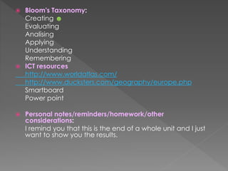  Bloom's Taxonomy:
Creating ☻
Evaluating
Analising
Applying
Understanding
Remembering
 ICT resources
http://www.worldatlas.com/
http://www.ducksters.com/geography/europe.php
Smartboard
Power point
 Personal notes/reminders/homework/other
considerations:
I remind you that this is the end of a whole unit and I just
want to show you the results.
 