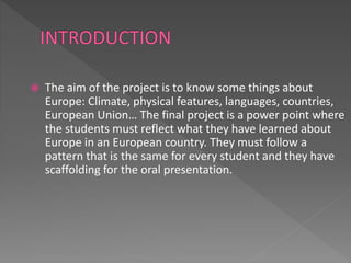  The aim of the project is to know some things about
Europe: Climate, physical features, languages, countries,
European Union… The final project is a power point where
the students must reflect what they have learned about
Europe in an European country. They must follow a
pattern that is the same for every student and they have
scaffolding for the oral presentation.
 