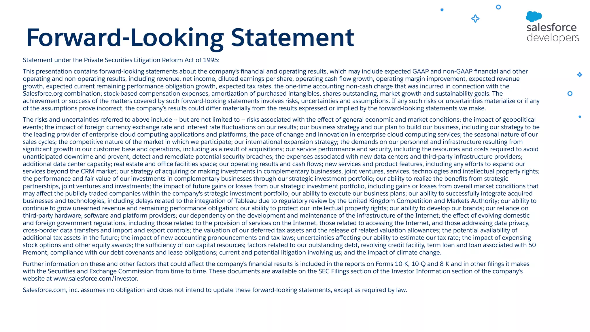 Forward-Looking Statement Statement under the Private Securities Litigation Reform Act of 1995: This presentation contains forward-looking statements about the company’s ﬁnancial and operating results, which may include expected GAAP and non-GAAP ﬁnancial and other operating and non-operating results, including revenue, net income, diluted earnings per share, operating cash ﬂow growth, operating margin improvement, expected revenue growth, expected current remaining performance obligation growth, expected tax rates, the one-time accounting non-cash charge that was incurred in connection with the Salesforce.org combination; stock-based compensation expenses, amortization of purchased intangibles, shares outstanding, market growth and sustainability goals. The achievement or success of the matters covered by such forward-looking statements involves risks, uncertainties and assumptions. If any such risks or uncertainties materialize or if any of the assumptions prove incorrect, the company’s results could diﬀer materially from the results expressed or implied by the forward-looking statements we make. The risks and uncertainties referred to above include -- but are not limited to -- risks associated with the eﬀect of general economic and market conditions; the impact of geopolitical events; the impact of foreign currency exchange rate and interest rate ﬂuctuations on our results; our business strategy and our plan to build our business, including our strategy to be the leading provider of enterprise cloud computing applications and platforms; the pace of change and innovation in enterprise cloud computing services; the seasonal nature of our sales cycles; the competitive nature of the market in which we participate; our international expansion strategy; the demands on our personnel and infrastructure resulting from signiﬁcant growth in our customer base and operations, including as a result of acquisitions; our service performance and security, including the resources and costs required to avoid unanticipated downtime and prevent, detect and remediate potential security breaches; the expenses associated with new data centers and third-party infrastructure providers; additional data center capacity; real estate and oﬃce facilities space; our operating results and cash ﬂows; new services and product features, including any eﬀorts to expand our services beyond the CRM market; our strategy of acquiring or making investments in complementary businesses, joint ventures, services, technologies and intellectual property rights; the performance and fair value of our investments in complementary businesses through our strategic investment portfolio; our ability to realize the beneﬁts from strategic partnerships, joint ventures and investments; the impact of future gains or losses from our strategic investment portfolio, including gains or losses from overall market conditions that may aﬀect the publicly traded companies within the company's strategic investment portfolio; our ability to execute our business plans; our ability to successfully integrate acquired businesses and technologies, including delays related to the integration of Tableau due to regulatory review by the United Kingdom Competition and Markets Authority; our ability to continue to grow unearned revenue and remaining performance obligation; our ability to protect our intellectual property rights; our ability to develop our brands; our reliance on third-party hardware, software and platform providers; our dependency on the development and maintenance of the infrastructure of the Internet; the eﬀect of evolving domestic and foreign government regulations, including those related to the provision of services on the Internet, those related to accessing the Internet, and those addressing data privacy, cross-border data transfers and import and export controls; the valuation of our deferred tax assets and the release of related valuation allowances; the potential availability of additional tax assets in the future; the impact of new accounting pronouncements and tax laws; uncertainties aﬀecting our ability to estimate our tax rate; the impact of expensing stock options and other equity awards; the suﬃciency of our capital resources; factors related to our outstanding debt, revolving credit facility, term loan and loan associated with 50 Fremont; compliance with our debt covenants and lease obligations; current and potential litigation involving us; and the impact of climate change. Further information on these and other factors that could aﬀect the company’s ﬁnancial results is included in the reports on Forms 10-K, 10-Q and 8-K and in other ﬁlings it makes with the Securities and Exchange Commission from time to time. These documents are available on the SEC Filings section of the Investor Information section of the company’s website at www.salesforce.com/investor. Salesforce.com, inc. assumes no obligation and does not intend to update these forward-looking statements, except as required by law. 