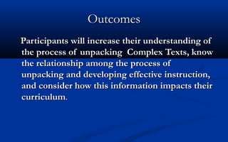 Outcomes
Participants will increase their understanding of
the process of unpacking Complex Texts, know
the relationship among the process of
unpacking and developing effective instruction,
and consider how this information impacts their
curriculum.

 