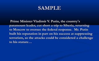 SAMPLE
Prime Minister Vladimir V. Putin, the country's
paramount leader, cut short a trip to Siberia, returning
to Moscow to oversee the federal response. Mr. Putin
built his reputation in part on his success at suppressing
terrorism, so the attacks could be considered a challenge
to his stature…

 