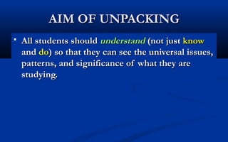 AIM OF UNPACKING


All students should understand (not just know
and do) so that they can see the universal issues,
patterns, and significance of what they are
studying.

 