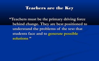 Teachers are the Key
“Teachers must be the primary driving force
behind change. They are best positioned to
understand the problems of the text that
students face and to generate possible
solutions.”

 