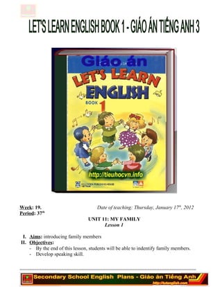 Week: 19. Date of teaching: Thursday, January 17th
, 2012
Period: 37th
UNIT 11: MY FAMILY
Lesson 1
I. Aims: introducing family members
II. Objectives:
- By the end of this lesson, students will be able to indentify family members.
- Develop speaking skill.
========================================================================
 