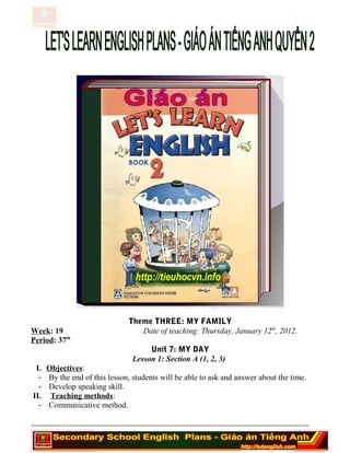 Theme THREE: MY FAMILY
Week: 19 Date of teaching: Thursday, January 12th
, 2012.
Period: 37th
Unit 7: MY DAY
Lesson 1: Section A (1, 2, 3)
I. Objectives:
- By the end of this lesson, students will be able to ask and answer about the time.
- Develop speaking skill.
II. Teaching methods:
- Communicative method.
========================================================================
 