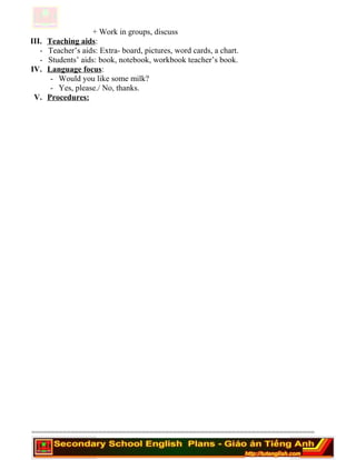 + Work in groups, discuss
III. Teaching aids:
- Teacher’s aids: Extra- board, pictures, word cards, a chart.
- Students’ aids: book, notebook, workbook teacher’s book.
IV. Language focus:
- Would you like some milk?
- Yes, please./ No, thanks.
V. Procedures:
========================================================================
 