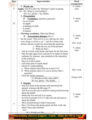 ========================================================================
Time Steps/Activities Work
arrangement
5’
12’
7’
1. Warm- up:
Game: Ask Ss to play the "Ball pass” game in groups.
Ex: St1: When is your birthday?
St2: Yes, please. / No, thanks.
2. Presentation:
 Vocabulary: (pictures, gestures)
An ice cream:
An apple:
A package of milk.
A candy:
A banana:
− Checking vocabulary: What and Where.
 Presentation dialogue:(SA.1)
− Set the scene: “Mai and Li Li are offering the other
some things to drink or eat”. Ask Ss to look at the
picture, discuss in pairs by answering the questions.
a. What can you see in the picture?
b. What are they?
- Ask Ss to look at the books and listen for the first time.
- Play the tape again twice and ask Ss to repeat in chorus
(sentence by sentence –pay attention to the intonation
of the sentence).
- Have Ss work in pairs.
- Call some pairs to speak aloud
- Check Ss’ understanding.
a. What sentence does Mai use to ask Li Li?
b. What sentence does Li Li use to answer Mai’s
question?
- Elicit the model sentences:
A: Would you like some milk?
B: Yes, please. / No, thanks.
3. Practice
- Ask Ss to look at the pictures and read aloud the
opened- sentences in A2- page 27.
- Ask Ss to use the cues to practice asking and answering
about the health.
- Model the first and ask Ss to repeat.
- Ss work in groups of 4 or 5, take turn ask and answer
about the health.
- Move around and give help if necessary.
- Have 2 Ss from each group speak out their work, the
others listen and comment.
Ex1:
St.1: Would you like_________?
St2: Yes, please. / No, thanks.
T- whole
class
T- whole
class
T- whole
class
Pair- work
T- whole
class
Pair- work
Group work
T- whole
class
Group work.
 