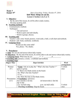 Week: 5
Period: 10th
Date of teaching: Friday, October 8th
, 2010.
Unit Three: things we can do.
Lesson 2: Section A (4, 5, 6, 7)
I. Objective:
- By the end of this lesson, Ss will be able to daily routine..
- Develop speaking skill.
II. Teaching methods:
- Communicative method.
- Techniques:
+ Ask and answer
+ Work in pairs and individually.
+ Work in groups, discuss.
III. Teaching aids:
- Teacher’s aids: extra- board, pictures, word cards, a ball, a wall chart and textbook.
- Students’ aids: book, notebook, workbook.
IV. Language focus:
Would you like some milk?
Yes, please. / No, thanks.
V. Procedures:
A.Aims: Sts can ask and answer about daily routine.
B. Objectives : By the end of the lesson, Ss will be able to ask and answer about daily routine.
C. Language focus: What time do you ________? – I _________at_________.
D.Teaching aids: pictures, a clock, a wallchart and textbook.
E.Teaching steps:
Stages/ Time Steps/Activities Work
arrangement
Warmer
(5’)
Presentation
(12’)
+Game: Ask sts to play the ” What’s the time Teacher ? ”
game in group.
-T: Shows two blank clocks on the board.
-Sts: What’s the time Teacher?
-T: It’s______________.
-Sts: Draw the time on the blank clocks.
1.Vocabulary: (pictures)
have lunch(v): ăn trưa do homework(v): làm bài
tập về nhà
a.m: vào buổi sáng p.m: vào buổi chiều
- Checking vocabulary: Slap the board.
T-whole
class
T-whole
class
========================================================================
 