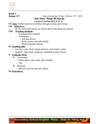 Week: 6
Period: 12th
. Date of teaching: Friday, October 15th
, 2010.
Unit Three: Things We Can Do
Lesson 4: Section B (4, 5, 6, 7).
VI. Aims: Further practice on abilities through reading and writing.
VII. Objectives:
By the end of this lesson, Ss will be able to talk about the abilities.
VIII. Teaching methods:
- Communicative method.
- Techniques:
+ Ask and answer
+ Work in pairs and individually.
+ Work in groups, discuss
IX. Teaching aids:
− Teacher’s aids: Extra- board, pictures, word cards, a chart.
− Students’ aids: book, notebook, workbook teacher’s book.
X. Language focus:
 Vocabulary:
− Swim, dance, ride a bike, play football.
− Can.
 Structure:
− She can swim but she can’t dance.
XI. Procedures:
========================================================================
 