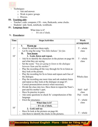 - Techniques:
o Ask and answer.
o Work in pairs/ groups
o Discuss.
III. Teaching aids:
- Teacher’s aids: computer, CD – rom, flashcards, some clocks.
- Students’ aids: book, notebook, workbook.
IV. Language focus:
What time is it?
- It’s six o’clock.
V. Procedures:
Time Steps/Activities Work
arrangement
3’
10’
10’
I. Warm up:
- Greet Ss and have them reply.
- Let Ss sing the song “Ten little Indians” for fun.
II. New lesson.
1. Look, listen and repeat.
- Ask Ss to identify the characters in the picture on page 66
and what they are saying.
- Set the scene “You are going to listen to the dialogue
between Nam and his mother.”
- Play the recording all the way through for Ss to listen as
they look at the picture.
- Play the recording for Ss to listen and repeat each line of
the dialogue.
- Play the recording one more time and ask students listen
and repeat as they look at the dialogue on page 67.
Correct pronunciation error(s) when necessary.
- Divide the class into two. Have them to repeat the Nam’s
part and his mother’s part.
- Have Ss practice in pairs.
- Ask some questions to check Ss’ comprehension of the
language
- Elicit the structures:
What time is it?
- It’s six o’clock.
2. Look and say
- Have Ss look at the pictures on page 66.
- Ask them to identify the clocks in the pictures.
T – whole
class
T – whole
class
Whole class
Half – half
class
Pair – work
T – whole
class
T – whole
========================================================================
 