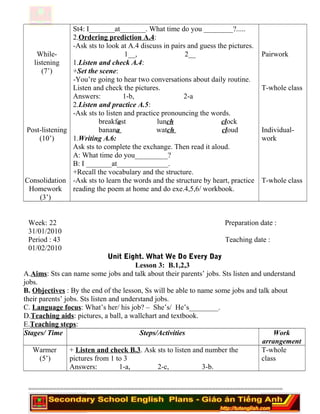 While-
listening
(7’)
Post-listening
(10’)
Consolidation
Homework
(3’)
St4: I_______at_______. What time do you ________?.....
2.Ordering prediction A.4:
-Ask sts to look at A.4 discuss in pairs and guess the pictures.
1__, 2__
1.Listen and check A.4:
+Set the scene:
-You’re going to hear two conversations about daily routine.
Listen and check the pictures.
Answers: 1-b, 2-a
2.Listen and practice A.5:
-Ask sts to listen and practice pronouncing the words.
breakfast lunch clock
banana watch cloud
1.Writing A.6:
Ask sts to complete the exchange. Then read it aloud.
A: What time do you_________?
B: I _______at______________.
+Recall the vocabulary and the structure.
-Ask sts to learn the words and the structure by heart, practice
reading the poem at home and do exe.4,5,6/ workbook.
Pairwork
T-whole class
Individual-
work
T-whole class
Week: 22 Preparation date :
31/01/2010
Period : 43 Teaching date :
01/02/2010
Unit Eight. What We Do Every Day
Lesson 3: B.1,2,3
A.Aims: Sts can name some jobs and talk about their parents’ jobs. Sts listen and understand
jobs.
B. Objectives : By the end of the lesson, Ss will be able to name some jobs and talk about
their parents’ jobs. Sts listen and understand jobs.
C. Language focus: What’s her/ his job? – She’s/ He’s________.
D.Teaching aids: pictures, a ball, a wallchart and textbook.
E.Teaching steps:
Stages/ Time Steps/Activities Work
arrangement
Warmer
(5’)
+ Listen and check B.3. Ask sts to listen and number the
pictures from 1 to 3
Answers: 1-a, 2-c, 3-b.
T-whole
class
========================================================================
 