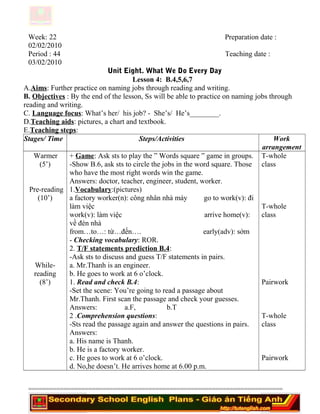 Week: 22 Preparation date :
02/02/2010
Period : 44 Teaching date :
03/02/2010
Unit Eight. What We Do Every Day
Lesson 4: B.4,5,6,7
A.Aims: Further practice on naming jobs through reading and writing.
B. Objectives : By the end of the lesson, Ss will be able to practice on naming jobs through
reading and writing.
C. Language focus: What’s her/ his job? - She’s/ He’s________.
D.Teaching aids: pictures, a chart and textbook.
E.Teaching steps:
Stages/ Time Steps/Activities Work
arrangement
Warmer
(5’)
Pre-reading
(10’)
While-
reading
(8’)
+ Game: Ask sts to play the ” Words square ” game in groups.
-Show B.6, ask sts to circle the jobs in the word square. Those
who have the most right words win the game.
Answers: doctor, teacher, engineer, student, worker.
1.Vocabulary:(pictures)
a factory worker(n): công nhân nhà máy go to work(v): đi
làm việc
work(v): làm việc arrive home(v):
về đén nhà
from…to…: từ…đến…. early(adv): sớm
- Checking vocabulary: ROR.
2. T/F statements prediction B.4:
-Ask sts to discuss and guess T/F statements in pairs.
a. Mr.Thanh is an engineer.
b. He goes to work at 6 o’clock.
1. Read and check B.4:
-Set the scene: You’re going to read a passage about
Mr.Thanh. First scan the passage and check your guesses.
Answers: a.F, b.T
2 .Comprehension questions:
-Sts read the passage again and answer the questions in pairs.
Answers:
a. His name is Thanh.
b. He is a factory worker.
c. He goes to work at 6 o’clock.
d. No,he doesn’t. He arrives home at 6.00 p.m.
T-whole
class
T-whole
class
Pairwork
T-whole
class
Pairwork
========================================================================
 