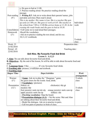 Post-reading
(9’)
Consolidation
Homework
(3’)
e. He goes to bed at 11.00.
3. Practice reading aloud. Sts practice reading aloud the
passage.
1. Writing B.5: Ask sts to write about their parents’names, jobs
and daily activities.Then read it aloud.
This is my mother. Her name is Lan. She is a teacher.She gets
up early at 5.00 a.m. She goes to work at 6.45. She teaches in
the school from 7.00 to 11.00.She arrives home at 11.30. In the
evening she reads books and she goes to bed at 10.30.
+Call some sts to read aloud their passages.
-Recall the vocabulary.
-Ask sts to practice reading the text aloud, and do exe.
10,11,12/ workbook.
Individual-
work
T-whole
class
Week: 23 Preparation date :
21/02/2010
Period : 45 Teaching date :
22/02/2010
Unit Nine. My Favourite Food And Drink
Lesson 1: A.1,2,3
A.Aims: Sts can talk about favourite food and drink.
B. Objectives : By the end of the lesson, Ss will be able to talk about favourite food and
drink.
C. Language focus: I like_________. It’s my favourite food/ drink.
D.Teaching aids: pictures, a wallchart and textbook.
E.Teaching steps:
Stages/ Time Steps/Activities Work
arrangement
Warmer
(5’)
Presentation
(12’)
+ Game: Ask sts to play the ” Hangman ” game.
Sts guess leters for the words: food, drink.
1.Vocabulary: (pictures)
fish(n): cá chicken(n): thịt gà
meat(n): thịt
fruit juice(n): nước ép trái cây orange juice(n): nước cam ép
apple juice(n): nước táo ép milk(n): sữa
- Checking vocabulary: Slap the board.
2.Presentation dialogue (A.1): + Set the scene: Mai and Alan
are talking about their favourite food and drink.
- Model the dialogue. Ask sts to practice in pairs.
- Call two pairs to practice in front of class.
T-whole
class
T-whole
class
========================================================================
 
