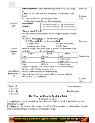 Practice
(7’)
Further
practice
(8’)
Consolidation
Homework(3
’)
+Model sentences: Elicit the exchange from the sts by asking
sts.
T: How do Mai and Alan talk about their favourite food and
drink?
St: I like chicken. It’s my favourite food.
I like orange juice. It’s my favourite drink.
+Present the
structure:
+Picture cue drill A.2:
-Give sts cues and ask them to practice in pairs ( open - closed
pairs ).
Ex: St.1: I like chicken. It’s my favourite food.
St.2: I like milk. It’s my favourite drink.
a. meat/ food b. apple juice/ drink
c. orange juice/ drink d. fish/ food
+Take a survey. Ask sts to work in groups, complete the chart.
Ex: I like________. It’s my favourite________.
Name Food Drink
Lan chicken milk
Mai fish orange juice
Ba meat apple juice
Nga chicken orange juice
-Report the results: Lan likes chicken. It’s her favourite food.
She likes milk. It’s her favourite drink…
+Recall the vocabulary and the structure.
-Ask sts to learn the new words and the structure by heart.
And do exe.1,2,3/ workbook.
Pairwork
T-whole
class
Pairwork
Groupwork
T-whole
class
Week: 23 Preparation date :
23/02/2010
Period : 46 Teaching date :
24/02/2010
Unit Nine. My Favorite Food And Drink
Lesson 2: A.4,5,6,7
A.Aims: Further practice on talking about favourite food and drink through listening.Sts
pronounce/a, ui,ge/.
B. Objectives : By the end of the lesson, Ss will be able to practice on talking about favourite
food and drink through listening.Sts pronounce/a, ui,ge/.
========================================================================
I like+(kind of food). It’s my favourite food.
I like+(kind of drink).It’s my favourite drink.
 
