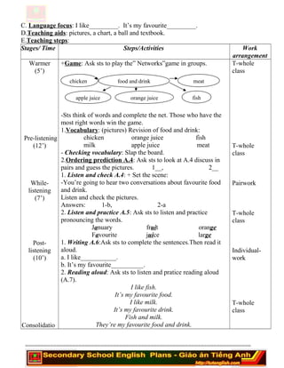 C. Language focus: I like_________. It’s my favourite_________.
D.Teaching aids: pictures, a chart, a ball and textbook.
E.Teaching steps:
Stages/ Time Steps/Activities Work
arrangement
Warmer
(5’)
Pre-listening
(12’)
While-
listening
(7’)
Post-
listening
(10’)
Consolidatio
+Game: Ask sts to play the” Networks”game in groups.
-Sts think of words and complete the net. Those who have the
most right words win the game.
1.Vocabulary: (pictures) Revision of food and drink:
chicken orange juice fish
milk apple juice meat
- Checking vocabulary: Slap the board.
2.Ordering prediction A.4: Ask sts to look at A.4 discuss in
pairs and guess the pictures. 1__, 2__
1. Listen and check A.4: + Set the scene:
-You’re going to hear two conversations about favourite food
and drink.
Listen and check the pictures.
Answers: 1-b, 2-a
2. Listen and practice A.5: Ask sts to listen and practice
pronouncing the words.
January fruit orange
Favourite juice large
1. Writing A.6:Ask sts to complete the sentences.Then read it
aloud.
a. I like___________.
b. It’s my favourite__________.
2. Reading aloud: Ask sts to listen and pratice reading aloud
(A.7).
I like fish.
It’s my favourite food.
I like milk.
It’s my favourite drink.
Fish and milk.
They’re my favourite food and drink.
T-whole
class
T-whole
class
Pairwork
T-whole
class
Individual-
work
T-whole
class
========================================================================
food and drinkchicken
apple juice
meat
fishorange juice
 