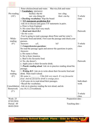 Pre-reading
(10’)
While-
reading
(9’)
Post-
reading
(8’)
Consolidation
Homework
(3’)
Peter-chicken,bread and water. Mai-rice,fish and water
1.Vocabulary: (pictures)
beef(n): thịt bò too: cũng
our: của chúng tôi their: của họ
- Checking vocabulary: Slap the board
2. T/F statements prediction B.4:
-Ask sts to discuss and guess T/F statements in pairs.
a. Peter is from England.
b. His sister likes beef very much.
1. Read and check B.4:
+Set the scene:
-You’re going to read a passage about Peter and her sister’s
favourite food and drink. First scan the passage and check your
guesses.
Answers: a.F, b.F
2. Comprehension questions:
Sts read the passage again and answer the questions in pairs.
Answers:
a. His name is Peter.
b. He is from America.
c. Beef is his favourite food.
d. No, she doesn’t.
e. Apple juice is their favourite drink.
3. Practic reading aloud. Ask sts to practice reading aloud the
passage.
1. Writing B.5: Ask sts to write about their favourite food and
drink. Then read it aloud.
My name is________. I like fish very much. It’s my favourite
food. And my favourite drink is orange juice.
-Call some sts to read aloud their passages.
+Recall the vocabulary.
-Ask sts to practice reading the text aloud, and do
exe.10,11,12/workbook.
T-whole
class
Pairwork
T-whole
class
Pairwork
Individual-
work
T-whole
class
Week: 25 Preparation date :
07/03/2010
Period : 49 Teaching date :
08/03/2010
========================================================================
 