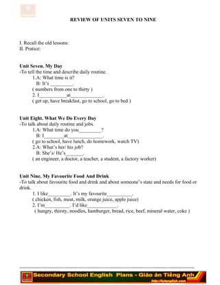 REVIEW OF UNITS SEVEN TO NINE
I. Recall the old lessons:
II. Pratice:
Unit Seven. My Day
-To tell the time and describe daily routine.
1.A: What time is it?
B: It’s _________.
( numbers from one to thirty )
2. I___________at_____________.
( get up, have breakfast, go to school, go to bed )
Unit Eight. What We Do Every Day
-To talk about daily routine and jobs.
1.A: What time do you_________?
B: I________at______________.
( go to school, have lunch, do homework, watch TV)
2.A: What’s her/ his job?
B: She’s/ He’s_______.
( an engineer, a doctor, a teacher, a student, a factory worker)
Unit Nine. My Favourite Food And Drink
-To talk about favourite food and drink and about someone’s state and needs for food or
drink.
1. I like_________. It’s my favourite__________.
( chicken, fish, meat, milk, orange juice, apple juice)
2. I’m__________. I’d like____________.
( hungry, thirsty, noodles, hamburger, bread, rice, beef, mineral water, coke )
========================================================================
 