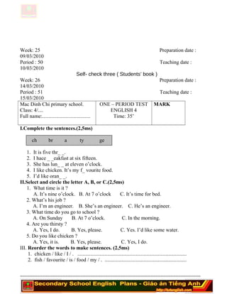 Week: 25 Preparation date :
09/03/2010
Period : 50 Teaching date :
10/03/2010
Self- check three ( Students’ book )
Week: 26 Preparation date :
14/03/2010
Period : 51 Teaching date :
15/03/2010
Mac Dinh Chi primary school.
Class: 4/....
Full name:.....................................
ONE – PERIOD TEST
ENGLISH 4
Time: 35’
MARK
I.Complete the sentences.(2,5ms)
ch br a ty ge
1. It is five thr_ _.
2. I hace _ _eakfast at six fifteen.
3. She has lun_ _ at eleven o’clock.
4. I like chicken. It’s my f_ vourite food.
5. I’d like oran_ _.
II.Select and circle the letter A, B, or C.(2,5ms)
1. What time is it ?
A. It’s nine o’clock. B. At 7 o’clock C. It’s time for bed.
2. What’s his job ?
A. I’m an engineer. B. She’s an engineer. C. He’s an engineer.
3. What time do you go to school ?
A. On Sunday B. At 7 o’clock. C. In the morning.
4. Are you thirsty ?
A. Yes, I do. B. Yes, please. C. Yes. I’d like some water.
5. Do you like chicken ?
A. Yes, it is. B. Yes, please. C. Yes, I do.
III. Reorder the words to make sentences. (2,5ms)
1. chicken / like / I / . ....................................................................................
2. fish / favourite / is / food / my / . ...............................................................
========================================================================
 