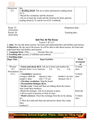 Homework
(3’)
like______________.
2. Reading aloud: Ask sts to listen and practice reading aloud
(A.7).
+Recall the vocabulary and the structure.
-Ask sts to learn the words and the structure by heart, practice
reading aloud (A.7), and do exe.4,5,6/ workbook.
Week: 27 Preparation date :
23/03/2010
Period :54 Teaching date :
24/03/2010
Unit Ten: At The Circus
Lesson 3 B.1,2,3
A.Aims: Sts can talk about reasons. Sts listen and understand likes and dislikes and reasons.
B.Objectives: By the end of the lesson, Ss will be able to talk about reasons. Sts listen and
understand likes and dislikes and reasons.
C. Language focus: I like_________because they can___________.
D.Teaching aids: pictures, a wallchart and textbook.
E.Teaching steps:
Stage/ Time Steps/Activities Work
arrangeme
nt
Warmer
(5’)
Presentation
(12’)
+Listen and check (B.3). Ask sts to listen and number the
pictures from 1 to 4. Answers: 1-b, 2-a, 3-d,
4-c.
1.Vocabulary: (pictures)
swing(v): đánh đu dance(v): múa climb(v): leo trèo
jump(v): nhảy why ?: Vì sao because: bởi vì
- Checking vocabulary: Slap the board.
2.Presentation dialogue (B.1):
+Set the scene: Linda and Nam are talking about the reason
why Linda likes monkeys.
-Model the dialogue. Ask sts to practice in pairs.
-Call two pairs to practice in front of class.
+Model sentences: Elicit the exchange from the sts by asking
sts.
T: How do Linda and Nam ask and answer about why Linda
likes
monkeys?
T-whole
class
T-whole
class
Pairwork
T-whole
class
========================================================================
 