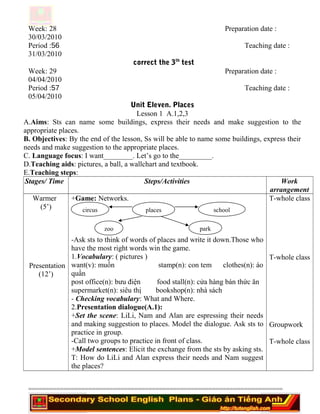 Week: 28 Preparation date :
30/03/2010
Period :56 Teaching date :
31/03/2010
correct the 3th
test
Week: 29 Preparation date :
04/04/2010
Period :57 Teaching date :
05/04/2010
Unit Eleven. Places
Lesson 1 A.1,2,3
A.Aims: Sts can name some buildings, express their needs and make suggestion to the
appropriate places.
B. Objectives: By the end of the lesson, Ss will be able to name some buildings, express their
needs and make suggestion to the appropriate places.
C. Language focus: I want________. Let’s go to the_________.
D.Teaching aids: pictures, a ball, a wallchart and textbook.
E.Teaching steps:
Stages/ Time Steps/Activities Work
arrangement
Warmer
(5’)
Presentation
(12’)
+Game: Networks.
-Ask sts to think of words of places and write it down.Those who
have the most right words win the game.
1.Vocabulary: ( pictures )
want(v): muốn stamp(n): con tem clothes(n): áo
quần
post office(n): bưu điện food stall(n): cửa hàng bán thức ăn
supermarket(n): siêu thị bookshop(n): nhà sách
- Checking vocabulary: What and Where.
2.Presentation dialogue(A.1):
+Set the scene: LiLi, Nam and Alan are espressing their needs
and making suggestion to places. Model the dialogue. Ask sts to
practice in group.
-Call two groups to practice in front of class.
+Model sentences: Elicit the exchange from the sts by asking sts.
T: How do LiLi and Alan express their needs and Nam suggest
the places?
T-whole class
T-whole class
Groupwork
T-whole class
========================================================================
placescircus
zoo
school
park
 