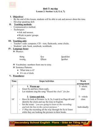 Unit 7: my day
Lesson 2: Section A (4, 5, 6, 7)
I. Objectives:
- By the end of this lesson, students will be able to ask and answer about the time.
- Develop speaking skill.
II. Teaching methods:
- Communicative method.
- Techniques:
•Ask and answer.
•Work in pairs/ groups
•Discuss.
III. Teaching aids:
- Teacher’s aids: computer, CD – rom, flashcards, some clocks.
- Students’ aids: book, notebook, workbook.
IV. Language focus:
 Phonics:
thirty five breakfast
twenty fifteen brother
 Vocabulary: numbers from one to sixty.
 Sentence Patterns:
• What time is it?
• It’s six o’clock.
V. Procedures:
Time Steps/Activities Work
arrangement
3’
10’
1. Warm up:
- Greet Ss and have them reply.
- Let students sing the song “Round the clock” for fun
2. Listen and tick.
- Have Ss look at Pictures 1a, b; 2a, b and d on Page 68 and
identify the clock and say the time in English.
- Set the scene: “you are going to listen to the recording
and tick the box in the correct pictures.”
- 1st
:Play the recording all the way through for Ss to listen
while they are looking the pictures in their books
T- whole
class
T – whole
class
Individually
========================================================================
 