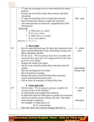 10’
10’
- 2nd
: play the recording for Ss to listen and tick the correct
pictures.
- Choose one or two Ss to share their answers with their
classmates.
- 3rd
: play the recording for Ss to check their answers.
- Have Ss trade their answers in pairs for correction
- Ask some questions to ensure Ss’ comprehension of the
listening text.
Transcript
1. A: What time is it, Alan?
B: It’s ten o’clock.
2. A: What time is it, Linda?
B: It’s seven fifteen..
Answers: 1 – b: 2 – a.
3. Say it right.
- Have Ss open the book page 68, draw their attention to the
letters colored differently in the words thirty/ twenty; five/
fifteen; breakfast/ brother.
- Set the scene: “We are going to learn how to produce the
sound of letters ch in the word which and that of the letter
oo in the word school”
- Produce the sound a few times
- Ask Ss to say what they think about when they hear the
sounds.
Play the recording for Ss to listen
- Have Ss practice in groups.
- Monitor the activity and offer help when necessary/
correct typical pronunciation errors.
- Call on some Ss to practice in front of the class.
4. Listen and write
- Set the scene: “We are going to going to complete the
missing word(s) in the dialogue.”
- Ss read silently and complete the sentences.
- Ss trade their answers within pairs or groups for correction
- Ask Ss to read the answers aloud to the class. The others
listen and give comments.
For example: A: What time is it?
B: It’s seven twenty.
- Have the whole class read the dialogue that they’ve
Pair- work
T – whole
class
Individually
Group work
T – whole
class
Individual
========================================================================
 