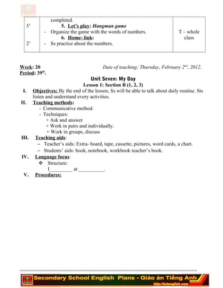 5’
2’
completed.
5. Let’s play: Hangman game
- Organize the game with the words of numbers.
6. Home- link:
- Ss practice about the numbers.
T – whole
class
Week: 20 Date of teaching: Thursday, February 2nd
, 2012.
Period: 39th
.
Unit Seven: My Day
Lesson 1: Section B (1, 2, 3)
I. Objectives: By the end of the lesson, Ss will be able to talk about daily routine. Sts
listen and understand every activities.
II. Teaching methods:
- Communicative method.
- Techniques:
+ Ask and answer
+ Work in pairs and individually.
+ Work in groups, discuss
III. Teaching aids:
− Teacher’s aids: Extra- board, tape, cassette, pictures, word cards, a chart.
− Students’ aids: book, notebook, workbook teacher’s book.
IV. Language focus:
 Structure:
I_________ at __________.
V. Procedures:
========================================================================
 