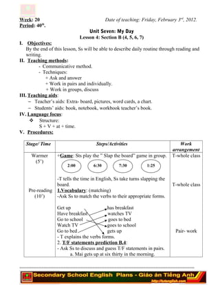 Week: 20 Date of teaching: Friday, February 3rd
, 2012.
Period: 40th
.
Unit Seven: My Day
Lesson 4: Section B (4, 5, 6, 7)
I. Objectives:
By the end of this lesson, Ss will be able to describe daily routine through reading and
writing.
II. Teaching methods:
- Communicative method.
- Techniques:
+ Ask and answer
+ Work in pairs and individually.
+ Work in groups, discuss
III. Teaching aids:
− Teacher’s aids: Extra- board, pictures, word cards, a chart.
− Students’ aids: book, notebook, workbook teacher’s book.
IV. Language focus:
 Structure:
S + V + at + time.
V. Procedures:
Stage/ Time Steps/Activities Work
arrangement
Warmer
(5’)
Pre-reading
(10’)
+Game: Sts play the ” Slap the board” game in group.
-T tells the time in English, Ss take turns slapping the
board.
1.Vocabulary: (matching)
-Ask Ss to match the verbs to their appropriate forms.
Get up has breakfast
Have breakfast watches TV
Go to school goes to bed
Watch TV goes to school
Go to bed gets up
- T explains the verbs forms.
2. T/F statements prediction B.4:
- Ask Ss to discuss and guess T/F statements in pairs.
a. Mai gets up at six thirty in the morning.
T-whole class
T-whole class
Pair- work
========================================================================
2:00 6:30 7:30 1:25
 