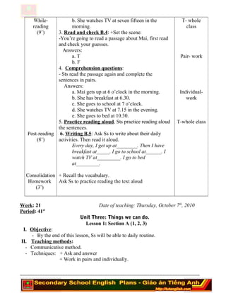 While-
reading
(9’)
Post-reading
(8’)
Consolidation
Homework
(3’)
b. She watches TV at seven fifteen in the
morning.
3. Read and check B.4: +Set the scene:
-You’re going to read a passage about Mai, first read
and check your guesses.
Answers:
a. T
b. F
4. Comprehension questions:
- Sts read the passage again and complete the
sentences in pairs.
Answers:
a. Mai gets up at 6 o’clock in the morning.
b. She has breakfast at 6.30.
c. She goes to school at 7 o’clock.
d. She watches TV at 7.15 in the evening.
e. She goes to bed at 10.30.
5. Practice reading aloud. Sts practice reading aloud
the sentences.
6. Writing B.5: Ask Ss to write about their daily
activities. Then read it aloud.
Every day, I get up at________. Then I have
breakfast at_____. I go to school at______. I
watch TV at_________. I go to bed
at_________.
+ Recall the vocabulary.
Ask Ss to practice reading the text aloud
T- whole
class
Pair- work
Individual-
work
T-whole class
Week: 21 Date of teaching: Thursday, October 7th
, 2010
Period: 41st
Unit Three: Things we can do.
Lesson 1: Section A (1, 2, 3)
I. Objective:
- By the end of this lesson, Ss will be able to daily routine.
II. Teaching methods:
- Communicative method.
- Techniques: + Ask and answer
+ Work in pairs and individually.
========================================================================
 