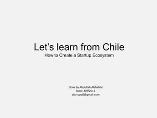 Let’s learn from Chile
  How to Create a Startup Ecosystem




             Done by Abdullah Alshalabi
                   Date: 3/9/2012
               startupq8@gmail.com
 