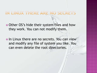  Other OS’s hide their system files and how
they work. You can not modify them.
 In Linux there are no secrets. You can view
and modify any file of system you like. You
can even delete the root directories.
 