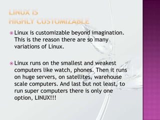  Linux is customizable beyond imagination.
This is the reason there are so many
variations of Linux.
 Linux runs on the smallest and weakest
computers like watch, phones. Then it runs
on huge servers, on satellites, warehouse
scale computers. And last but not least, to
run super computers there is only one
option, LINUX!!!
 