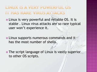  Linux is very powerful and reliable OS. It is
stable . Linux virus attacks are so rare typical
user won’t experience it.
 Linux supports numerous commands and it
has the most number of shells.
 The script language of Linux is vastly superior
to other OS scripts.
 