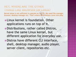 Kernel alone is not sufficient to operate as full OS. We need file manager,
browser, desktop manager etc. That’s where distributions come into play.
Linux kernel is foundation. Other
applications runs on top of it.
Distributions, rather called Distros,
have the same Linux kernel, but
different application for everyday use.
Distros have different CLI interface,
shell, desktop manager, audio player,
server client, repositories etc.
 