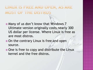  Many of us don’t know that Windows 7
Ultimate version originally costs nearly 300
US dollar per license. Where Linux is free as
are most distros.
 On the contrary Linux is free and open
source.
 One is free to copy and distribute the Linux
kernel and the free distros.
 
