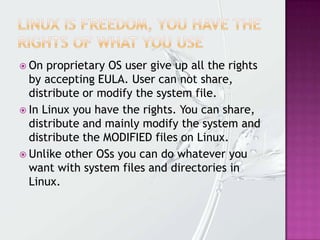  On proprietary OS user give up all the rights
by accepting EULA. User can not share,
distribute or modify the system file.
 In Linux you have the rights. You can share,
distribute and mainly modify the system and
distribute the MODIFIED files on Linux.
 Unlike other OSs you can do whatever you
want with system files and directories in
Linux.
 