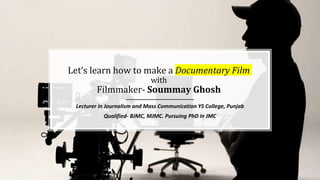 Let’s learn how to make a Documentary Film
with
Filmmaker- Soummay Ghosh
Lecturer in Journalism and Mass Communication YS College, Punjab
Qualified- BJMC, MJMC. Pursuing PhD in JMC
 