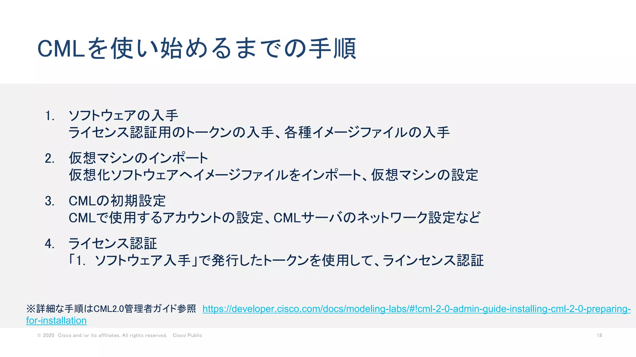 © 2020 Cisco and/or its affiliates. All rights reserved. Cisco Public 18
CMLを使い始めるまでの手順
1. ソフトウェアの入手
ライセンス認証用のトークンの入手、各種イメージファイルの入手
2. 仮想マシンのインポート
仮想化ソフトウェアへイメージファイルをインポート、仮想マシンの設定
3. CMLの初期設定
CMLで使用するアカウントの設定、CMLサーバのネットワーク設定など
4. ライセンス認証
「1. ソフトウェア入手」で発行したトークンを使用して、ラインセンス認証
※詳細な手順はCML2.0管理者ガイド参照 https://developer.cisco.com/docs/modeling-labs/#!cml-2-0-admin-guide-installing-cml-2-0-preparing-
for-installation
 