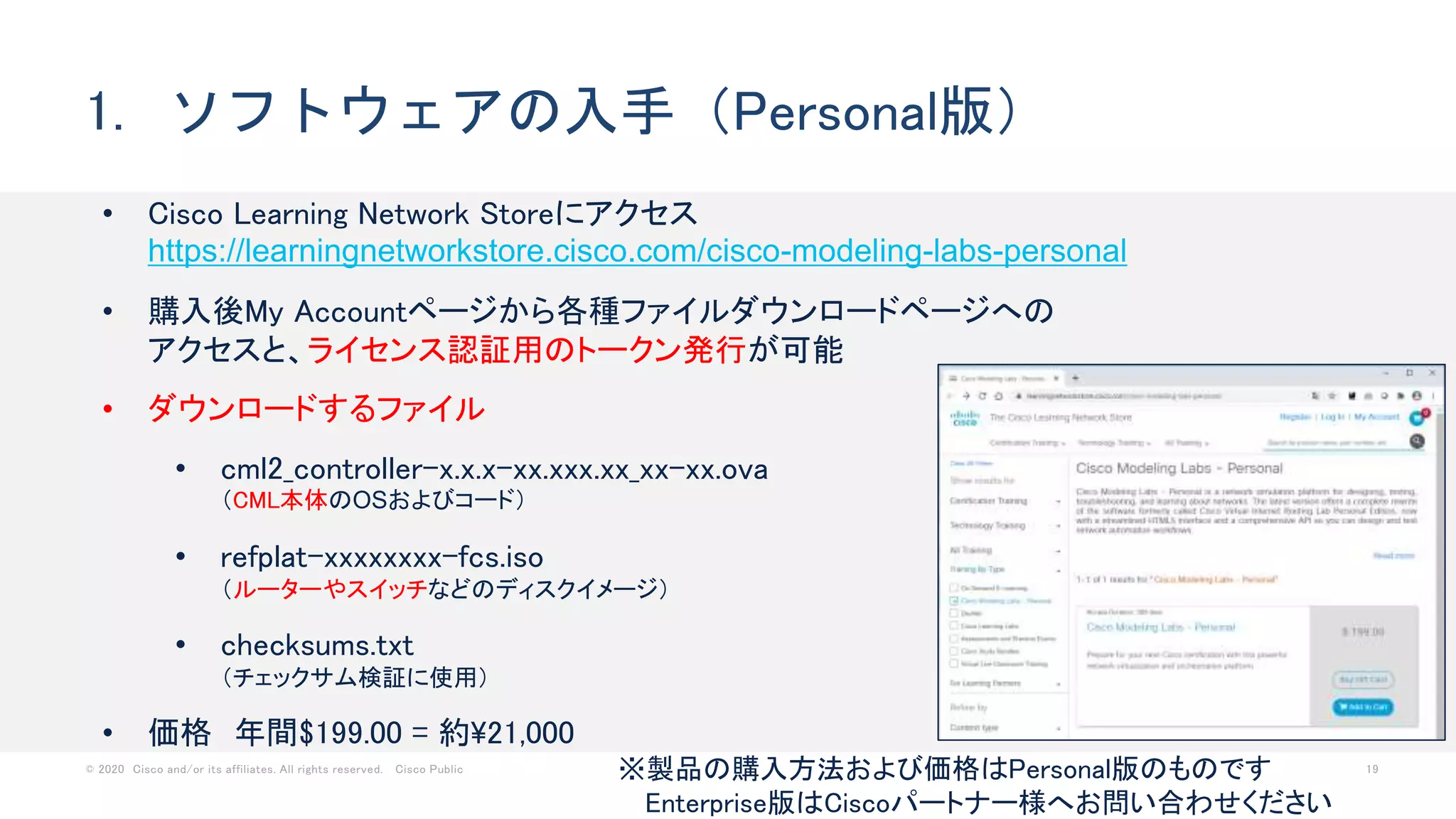 © 2020 Cisco and/or its affiliates. All rights reserved. Cisco Public 19
1. ソフトウェアの入手（Personal版）
• Cisco Learning Network Storeにアクセス
https://learningnetworkstore.cisco.com/cisco-modeling-labs-personal
• 購入後My Accountページから各種ファイルダウンロードページへの
アクセスと、ライセンス認証用のトークン発行が可能
• ダウンロードするファイル
• cml2_controller-x.x.x-xx.xxx.xx_xx-xx.ova
（CML本体のOSおよびコード）
• refplat-xxxxxxxx-fcs.iso
（ルーターやスイッチなどのディスクイメージ）
• checksums.txt
（チェックサム検証に使用）
• 価格 年間$199.00 = 約21,000
※製品の購入方法および価格はPersonal版のものです
Enterprise版はCiscoパートナー様へお問い合わせください
 