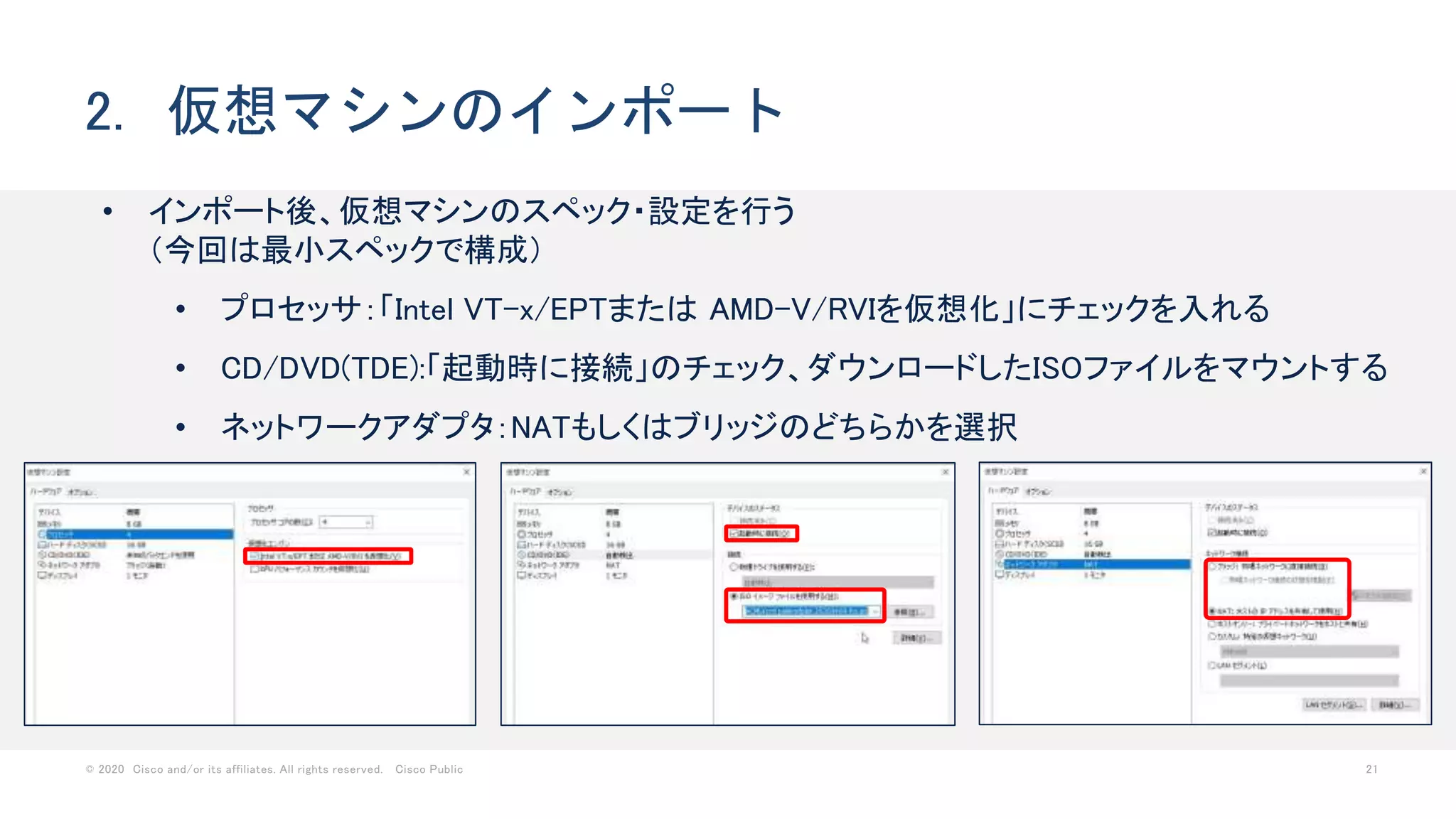 © 2020 Cisco and/or its affiliates. All rights reserved. Cisco Public 21
2. 仮想マシンのインポート
• インポート後、仮想マシンのスペック・設定を行う
（今回は最小スペックで構成）
• プロセッサ：「Intel VT-x/EPTまたは AMD-V/RVIを仮想化」にチェックを入れる
• CD/DVD(TDE):「起動時に接続」のチェック、ダウンロードしたISOファイルをマウントする
• ネットワークアダプタ：NATもしくはブリッジのどちらかを選択
 
