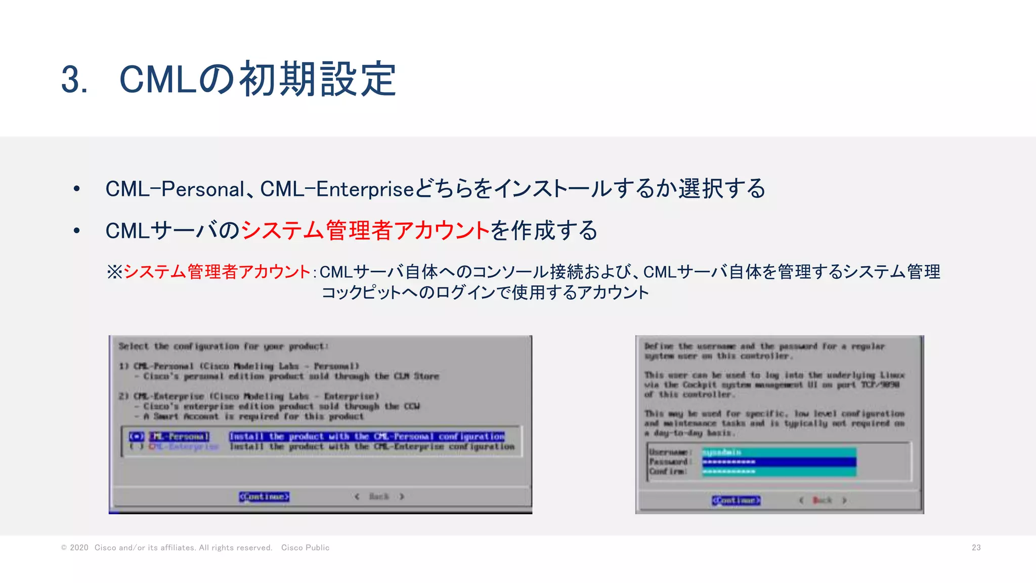 © 2020 Cisco and/or its affiliates. All rights reserved. Cisco Public 23
• CML-Personal、CML-Enterpriseどちらをインストールするか選択する
• CMLサーバのシステム管理者アカウントを作成する
3. CMLの初期設定
※システム管理者アカウント：CMLサーバ自体へのコンソール接続および、CMLサーバ自体を管理するシステム管理
コックピットへのログインで使用するアカウント
 