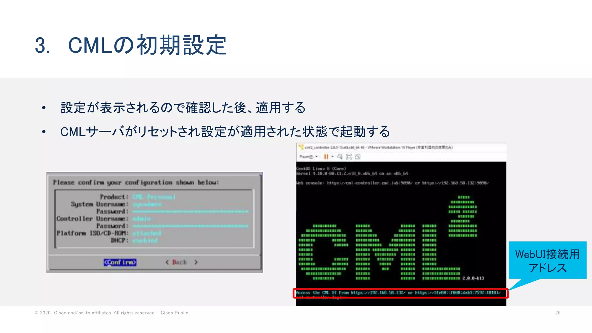 © 2020 Cisco and/or its affiliates. All rights reserved. Cisco Public 25
• 設定が表示されるので確認した後、適用する
• CMLサーバがリセットされ設定が適用された状態で起動する
3. CMLの初期設定
WebUI接続用
アドレス
 
