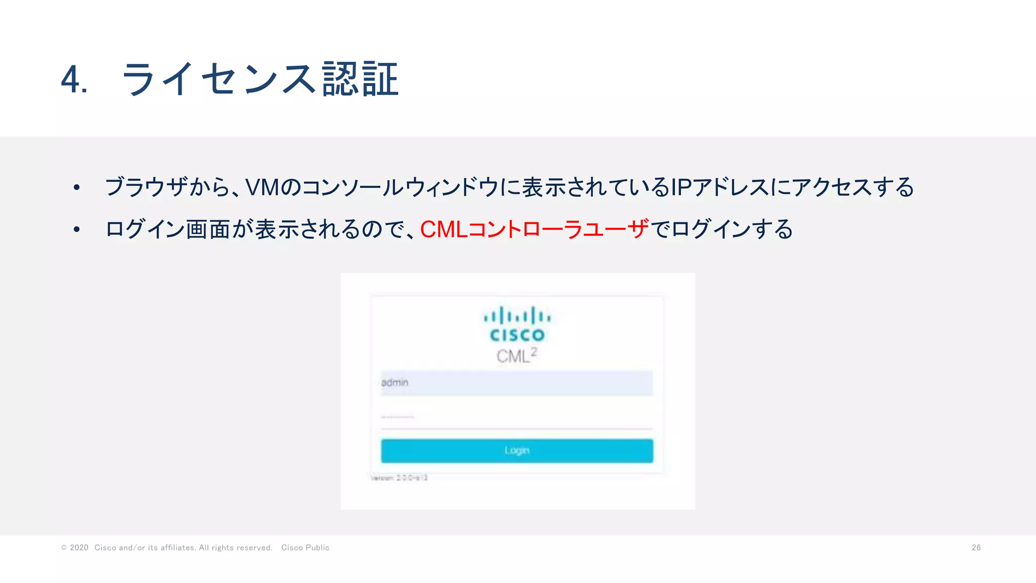 © 2020 Cisco and/or its affiliates. All rights reserved. Cisco Public 26
4. ライセンス認証
• ブラウザから、VMのコンソールウィンドウに表示されているIPアドレスにアクセスする
• ログイン画面が表示されるので、CMLコントローラユーザでログインする
 
