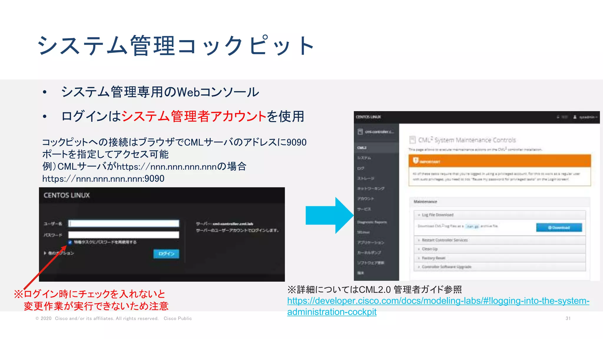 © 2020 Cisco and/or its affiliates. All rights reserved. Cisco Public 31
システム管理コックピット
• システム管理専用のWebコンソール
• ログインはシステム管理者アカウントを使用
※ログイン時にチェックを入れないと
変更作業が実行できないため注意
※詳細についてはCML2.0 管理者ガイド参照
https://developer.cisco.com/docs/modeling-labs/#!logging-into-the-system-
administration-cockpit
コックピットへの接続はブラウザでCMLサーバのアドレスに9090
ポートを指定してアクセス可能
例）CMLサーバがhttps://nnn.nnn.nnn.nnnの場合
https://nnn.nnn.nnn.nnn:9090
 