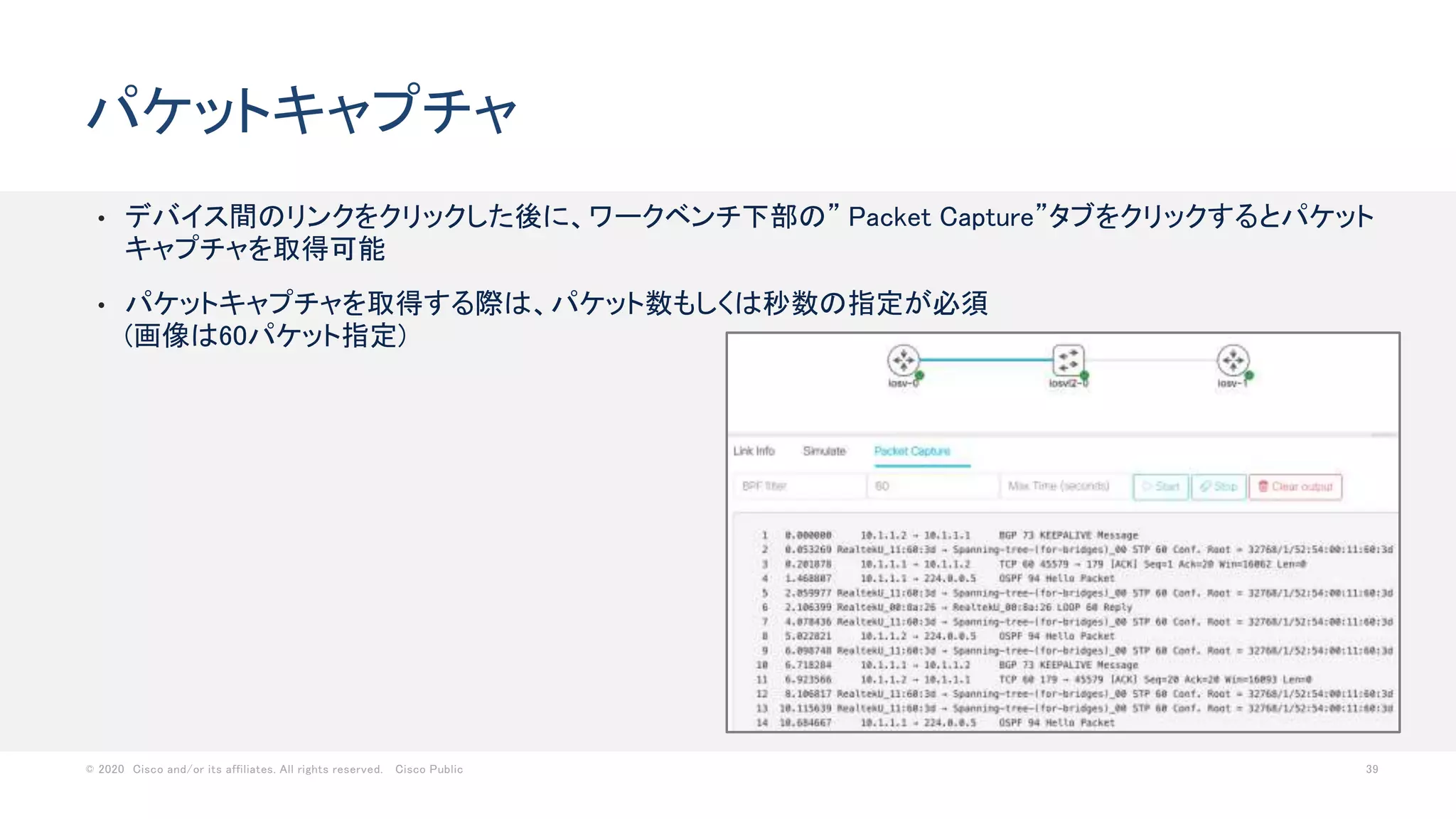 © 2020 Cisco and/or its affiliates. All rights reserved. Cisco Public 39
• デバイス間のリンクをクリックした後に、ワークベンチ下部の” Packet Capture”タブをクリックするとパケット
キャプチャを取得可能
• パケットキャプチャを取得する際は、パケット数もしくは秒数の指定が必須
(画像は60パケット指定)
パケットキャプチャ
 