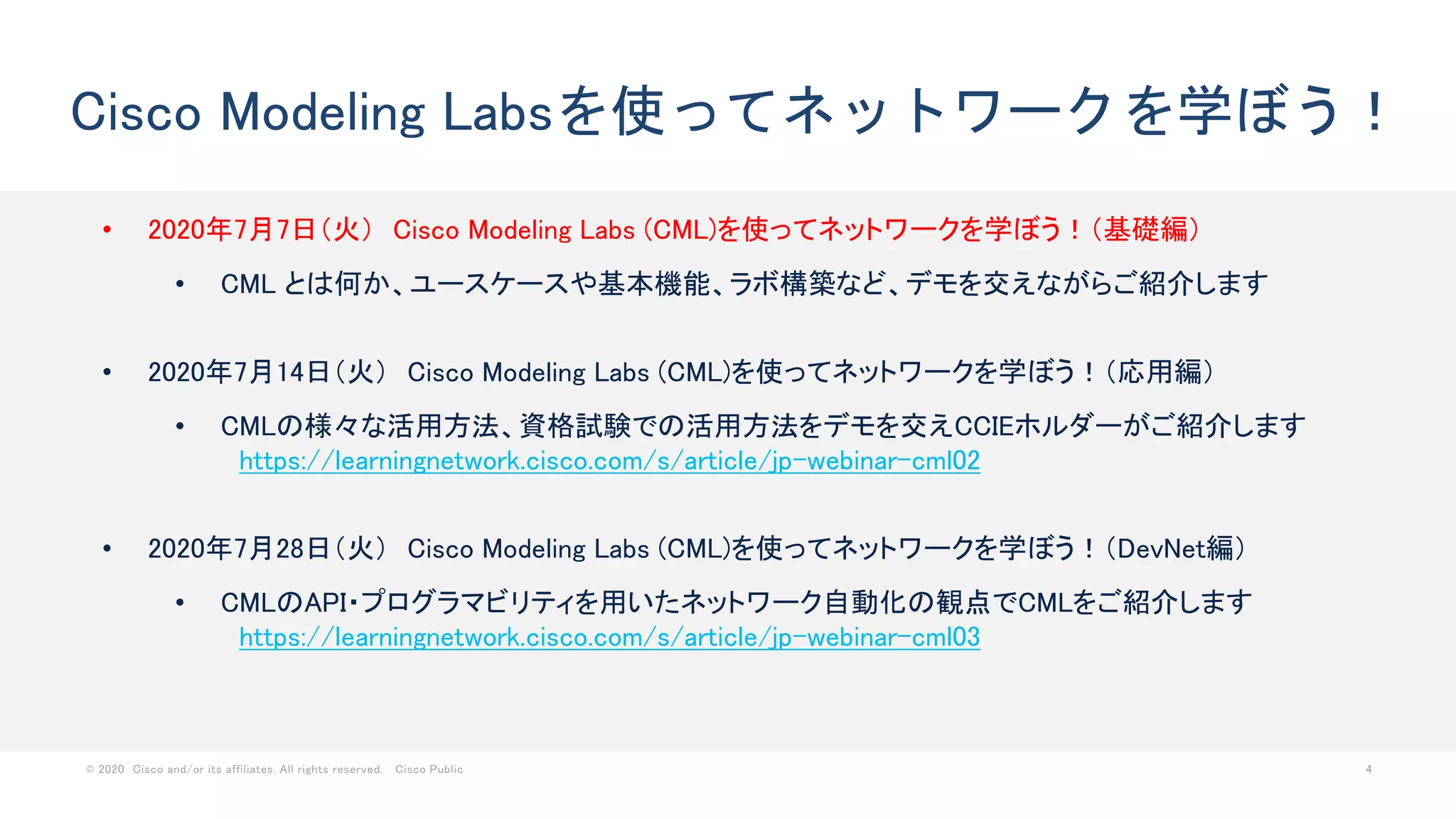 © 2020 Cisco and/or its affiliates. All rights reserved. Cisco Public 4
Cisco Modeling Labsを使ってネットワークを学ぼう！
• 2020年7月7日（火） Cisco Modeling Labs (CML)を使ってネットワークを学ぼう！（基礎編）
• CML とは何か、ユースケースや基本機能、ラボ構築など、デモを交えながらご紹介します
• 2020年7月14日（火） Cisco Modeling Labs (CML)を使ってネットワークを学ぼう！（応用編）
• CMLの様々な活用方法、資格試験での活用方法をデモを交えCCIEホルダーがご紹介します
https://learningnetwork.cisco.com/s/article/jp-webinar-cml02
• 2020年7月28日（火） Cisco Modeling Labs (CML)を使ってネットワークを学ぼう！（DevNet編）
• CMLのAPI・プログラマビリティを用いたネットワーク自動化の観点でCMLをご紹介します
https://learningnetwork.cisco.com/s/article/jp-webinar-cml03
 