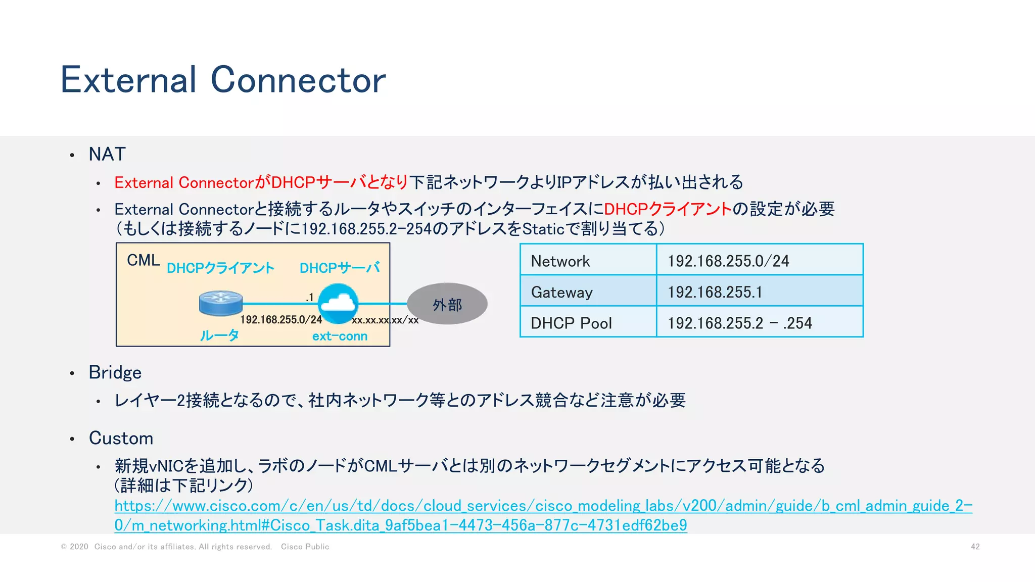 © 2020 Cisco and/or its affiliates. All rights reserved. Cisco Public 42
CML
• NAT
• External ConnectorがDHCPサーバとなり下記ネットワークよりIPアドレスが払い出される
• External Connectorと接続するルータやスイッチのインターフェイスにDHCPクライアントの設定が必要
（もしくは接続するノードに192.168.255.2-254のアドレスをStaticで割り当てる）
External Connector
Network 192.168.255.0/24
Gateway 192.168.255.1
DHCP Pool 192.168.255.2 - .254
ルータ ext-conn
DHCPサーバDHCPクライアント
192.168.255.0/24
外部
xx.xx.xx.xx/xx
• Bridge
• レイヤー2接続となるので、社内ネットワーク等とのアドレス競合など注意が必要
• Custom
• 新規vNICを追加し、ラボのノードがCMLサーバとは別のネットワークセグメントにアクセス可能となる
(詳細は下記リンク)
https://www.cisco.com/c/en/us/td/docs/cloud_services/cisco_modeling_labs/v200/admin/guide/b_cml_admin_guide_2-
0/m_networking.html#Cisco_Task.dita_9af5bea1-4473-456a-877c-4731edf62be9
.1
 