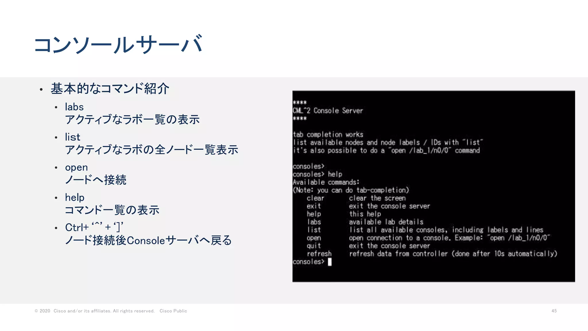 © 2020 Cisco and/or its affiliates. All rights reserved. Cisco Public 45
• 基本的なコマンド紹介
• labs
アクティブなラボ一覧の表示
• liｓｔ
アクティブなラボの全ノード一覧表示
• open
ノードへ接続
• help
コマンド一覧の表示
• Ctrl+‘^’+‘]’
ノード接続後Consoleサーバへ戻る
コンソールサーバ
 