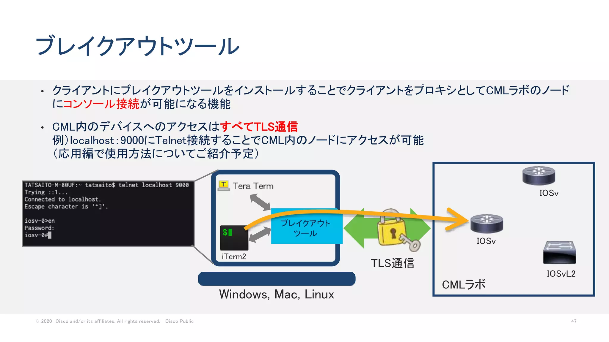 © 2020 Cisco and/or its affiliates. All rights reserved. Cisco Public 47
• クライアントにブレイクアウトツールをインストールすることでクライアントをプロキシとしてCMLラボのノード
にコンソール接続が可能になる機能
• CML内のデバイスへのアクセスはすべてTLS通信
例）localhost：9000にTelnet接続することでCML内のノードにアクセスが可能
（応用編で使用方法についてご紹介予定）
ブレイクアウトツール
CMLラボ
IOSv
IOSvL2
IOSv
iTerm2
ブレイクアウト
ツール
Windows, Mac, Linux
TLS通信
 