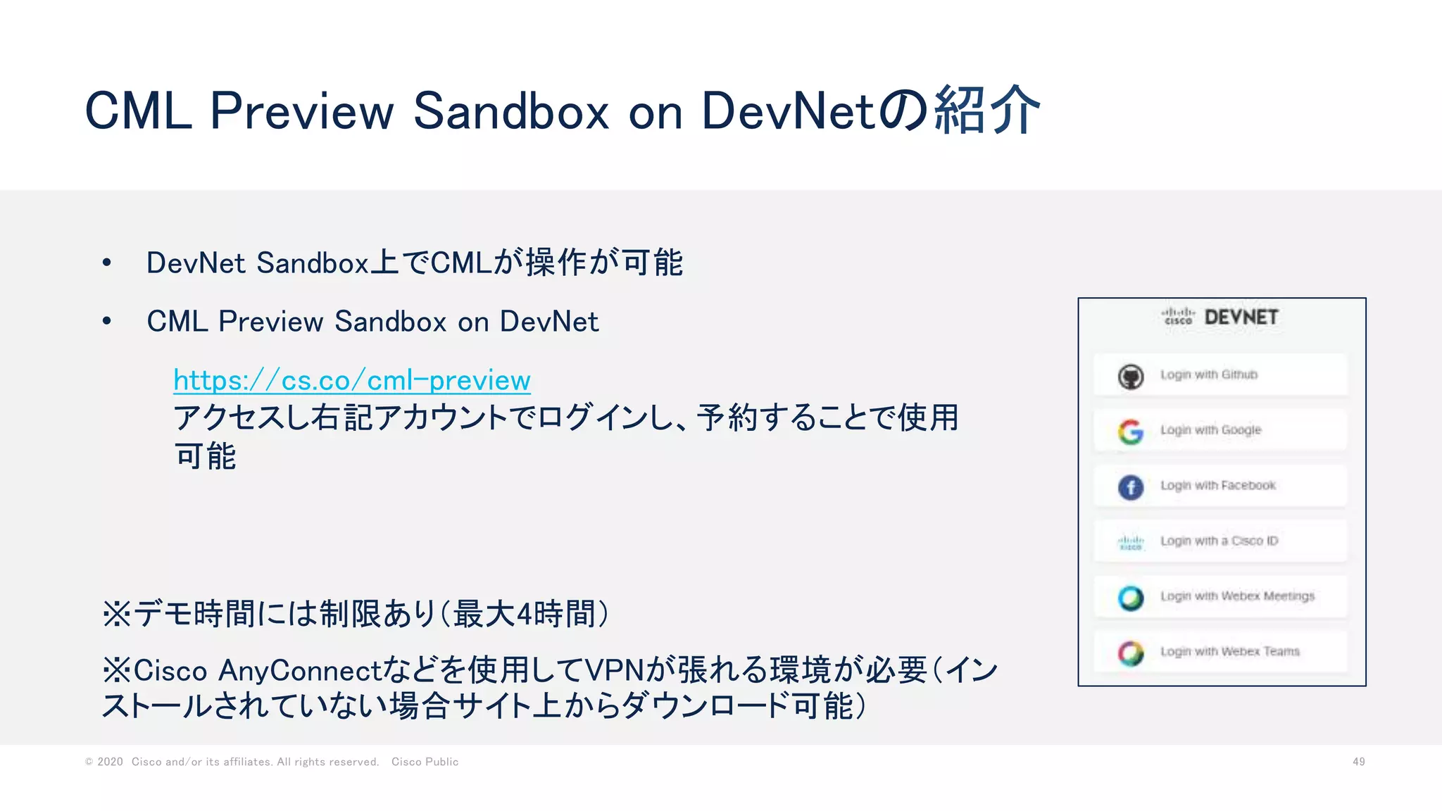 © 2020 Cisco and/or its affiliates. All rights reserved. Cisco Public 49
CML Preview Sandbox on DevNetの紹介
• DevNet Sandbox上でCMLが操作が可能
• CML Preview Sandbox on DevNet
https://cs.co/cml-preview
アクセスし右記アカウントでログインし、予約することで使用
可能
※デモ時間には制限あり（最大4時間）
※Cisco AnyConnectなどを使用してVPNが張れる環境が必要（イン
ストールされていない場合サイト上からダウンロード可能）
 